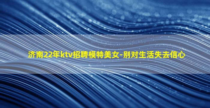 济南22年ktv招聘模特美女-别对生活失去信心