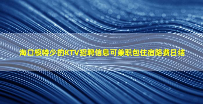 海口模特少的KTV招聘信息可兼职包住宿路费日结